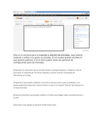 Este es la ventana para la creación y edición de entradas. Aquí podrás
redactar y editar a tu gusto tu entrada. En el cuadro grande escribes lo
que quieres publicar y en el otro cuadro están las opciones de
configuración para las entradas.
[Etiquetas]: Es importante que tu entrada siempre contenga etiquetas o categorías, esto es
para tener el contenido de una forma ordenada y facilitar al lector la búsqueda de
información en tu blog.
[Programar]: Aquí puedes establecer una fecha y hora para que tu post se publique, si no
deseas programarlo deja este cuadro en blanco y solo ve a la opción 'Publicar' Que aparece en
el menú de arriba.
[Enlace permanente]: Aquí puedes modificar el enlace que blogger asigna automáticamente a
tu post.
[Ubicación]: Aquí agregas la ubicación desde donde estés.
 