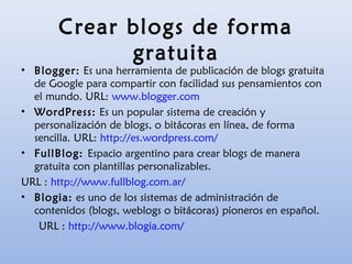 Crear blogs de forma
gratuita
• Blogger: Es una herramienta de publicación de blogs gratuita
de Google para compartir con facilidad sus pensamientos con
el mundo. URL: www.blogger.com
• WordPress: Es un popular sistema de creación y
personalización de blogs, o bitácoras en línea, de forma
sencilla. URL: http://es.wordpress.com/
• FullBlog: Espacio argentino para crear blogs de manera
gratuita con plantillas personalizables.
URL : http://www.fullblog.com.ar/
• Blogia: es uno de los sistemas de administración de
contenidos (blogs, weblogs o bitácoras) pioneros en español.
URL : http://www.blogia.com/
 