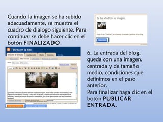 Cuando la imagen se ha subido
adecuadamente, se muestra el
cuadro de dialogo siguiente. Para
continuar se debe hacer clic en el
botón FINALIZADO.
6. La entrada del blog,
queda con una imagen,
centrada y de tamaño
medio, condiciones que
definimos en el paso
anterior.
Para finalizar haga clic en el
botón PUBLICAR
ENTRADA.
 