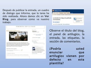 Después de publicar la entrada, un cuadro
de dialogo que informa, que la tarea ha
sido realizada. Ahora damos clic en Ver
Blog, para observar como va nuestro
trabajo.
Observe el titulo del blog,
el panel de artilugios, la
entrada, las etiquetas, la
sección de comentarios.
¿Podría usted
enunciar que
artilugios vienen por
defecto en esta
plantilla?
 