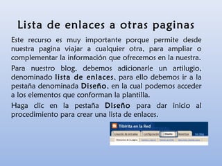 Lista de enlaces a otras paginas
Este recurso es muy importante porque permite desde
nuestra pagina viajar a cualquier otra, para ampliar o
complementar la información que ofrecemos en la nuestra.
Para nuestro blog, debemos adicionarle un artilugio,
denominado lista de enlaces, para ello debemos ir a la
pestaña denominada Diseño, en la cual podemos acceder
a los elementos que conforman la plantilla.
Haga clic en la pestaña Diseño para dar inicio al
procedimiento para crear una lista de enlaces.
 