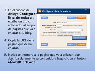 3. En el cuadro de
dialogo Configurar
lista de enlaces,
escriba un titulo
adecuado, al grupo
de paginas que va a
enlazar a su blog.
4. Copie la URL de la
pagina que desea
enlazar.
5. Escriba un nombre a la pagina que va a enlazar, que
describa claramente su contenido y haga clic en el botón
AÑADIR ENLACE .
 