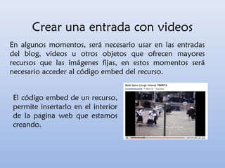 Crear una entrada con videos
En algunos momentos, será necesario usar en las entradas
del blog, videos u otros objetos que ofrecen mayores
recursos que las imágenes fijas, en estos momentos será
necesario acceder al código embed del recurso.
El código embed de un recurso,
permite insertarlo en el interior
de la pagina web que estamos
creando.
 
