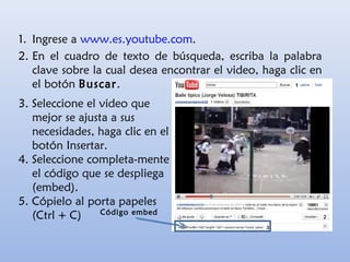 3. Seleccione el video que
mejor se ajusta a sus
necesidades, haga clic en el
botón Insertar.
4. Seleccione completa-mente
el código que se despliega
(embed).
5. Cópielo al porta papeles
(Ctrl + C)
1. Ingrese a www.es.youtube.com.
2. En el cuadro de texto de búsqueda, escriba la palabra
clave sobre la cual desea encontrar el video, haga clic en
el botón Buscar.
Código embed
 
