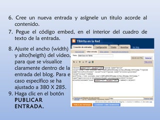 8. Ajuste el ancho (width)
y alto(heigth) del video,
para que se visualice
claramente dentro de la
entrada del blog. Para el
caso específico se ha
ajustado a 380 X 285.
9. Haga clic en el botón
PUBLICAR
ENTRADA.
6. Cree un nueva entrada y asígnele un titulo acorde al
contenido.
7. Pegue el código embed, en el interior del cuadro de
texto de la entrada.
 