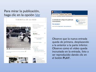 Para mirar la publicación,
haga clic en la opción Ver
blog
Observe que la nueva entrada
queda de primera, desplazando
a la anterior a la parte inferior.
Observe como el video queda
incrustado en la entrada, listo a
ser reproducido dando clic en
el botón PLAY.
 