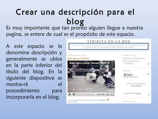Crear una descripción para el
blog
Es muy importante que tan pronto alguien llegue a nuestra
pagina, se entere de cual es el propósito de este espacio.
A este espacio se le
denomina descripción y
generalmente se ubica
en la parte inferior del
titulo del blog. En la
siguiente diapositiva se
mostra-rá el
procedimiento para
incorporarla en el blog.
 