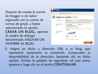 Después de creada la cuenta
de blogger o de haber
ingresado con la cuenta de
correo de gmail, y haber
seleccionado la opción
CREAR UN BLOG, aparece
el cuadro de dialogo
denominado ASIGNAR UN
NOMBRE AL BLOG.
5. Asigne un titulo y dirección URL a su blog, que
represente claramente su contenido. Compruebe la
disponibilidad de la dirección, haciendo clic en dicha
opción. Escriba la palabra de seguridad, tal cual como
aparece y haga clic en el botón CONTINUAR.
 