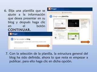 6. Elija una plantilla que se
ajuste a la información
que desea presentar en su
blog y después haga clic
en el botón
CONTINUAR.
7. Con la selección de la planilla, la estructura general del
blog ha sido definida, ahora lo que resta es empezar a
publicar, para ello haga clic en dicha opción.
 