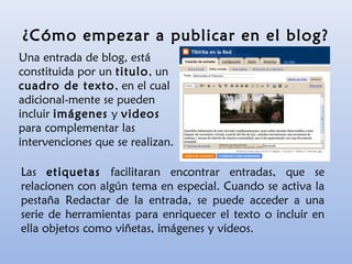 Una entrada de blog, está
constituida por un titulo, un
cuadro de texto, en el cual
adicional-mente se pueden
incluir imágenes y videos
para complementar las
intervenciones que se realizan.
¿Cómo empezar a publicar en el blog?
Las etiquetas facilitaran encontrar entradas, que se
relacionen con algún tema en especial. Cuando se activa la
pestaña Redactar de la entrada, se puede acceder a una
serie de herramientas para enriquecer el texto o incluir en
ella objetos como viñetas, imágenes y videos.
 