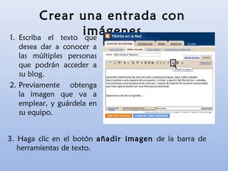 Crear una entrada con
imágenes1. Escriba el texto que
desea dar a conocer a
las múltiples personas
que podrán acceder a
su blog.
2. Previamente obtenga
la imagen que va a
emplear, y guárdela en
su equipo.
3. Haga clic en el botón añadir imagen de la barra de
herramientas de texto.
 