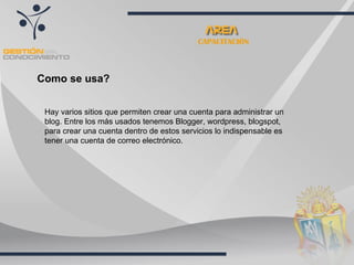 CAPACITACIÓN Como se usa? Hay varios sitios que permiten crear una cuenta para administrar un blog. Entre los más usados tenemos Blogger, wordpress, blogspot, para crear una cuenta dentro de estos servicios lo indispensable es tener una cuenta de correo electrónico. 