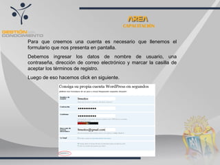 CAPACITACIÓN Para que creemos una cuenta es necesario que llenemos el formulario que nos presenta en pantalla.  Debemos ingresar los datos de nombre de usuario, una contraseña, dirección de correo electrónico y marcar la casilla de aceptar los términos de registro. Luego de eso hacemos click en siguiente. 