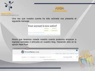 CAPACITACIÓN Una vez que nuestra cuenta ha sido activada nos presenta el siguiente mensaje Ahora que tenemos creada nuestra cuenta podemos empezar a ingresar entradas ó artículos en nuestro blog. Haciendo click en la opción New Post  