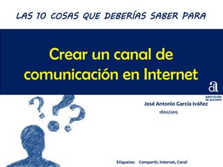 Crear un canal de
comunicación en Internet
José Antonio García Iváñez
18/02/2015
LAS 10 COSAS QUE DEBERÍAS SABER PARA
Etiquetas: Compartir, Internet, Canal
 