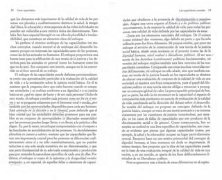, '
38 Crear capacidades
que los elementos más importantes de la calidad de vida de las per-
sonas son plurales y cualitativamente distintos: la salud, la integri-
dad física, la educación y otros aspectos de las vidas individuales no
pueden ser reducidos a una métrica única sin distorsionarse. Tam-
bién Sen hace especial hincapié en esa idea de pluralidad e irreduc-
tibilidad, que constituye un elemento clave del enfoque.
Yo prefiero'el término «enfoque de las capacidades» (en mu-
chos conte~os, cuando menos) al de «enfoque del desarrollo hu-
mano» porque me interesan las capacidades tanto de las personas,
como las de los animales no humanos. El enfoque proporciona una
buena base para la edificación de una teoría de la justicia y los de-
rechos para los animales en general (tanto los humanos como los
que no lo son). Sen comparte este interés, aunque no lo ha conver-
tido en el foco central de su trabajo.
El enfoque de las capacidades puede definirse provisionalmen-
te como una aproximación particular a la evaluación de la calidad
de vida y a la teorización sobre la justicia social básica. En él se
sostiene que la pregunta clave que cabe hacerse cuando se compa-
ran sociedades y se evalúan conforme a su dignidad o a su justicia
básicas es: ¿qué es capaz de hacer y de ser cada persona? Dicho de
otro modo, el enfoque concibe C(ld.qJJf..tIO!ZCl cD..71!º-_un lt'ne.n sí'Yis-
ma._y no se pregunta-solamente_
por_
el bienestartotal o.medh.~ino -
también por las oportunidades~i?p()nibles para_.cadaseth1lmano.
Está cenú~d'-oeñ - Ia ' eleccT6n -- ; - en la libertad, pues defiende que el
bien cr'U 'cüirqúe -- Ias - soCiedades - deE -ea~ promover para sus pue-
blos es un conjunto de oportunidades (o libertades sustanciales)
que las personas pueden luego llevar, o no llevar, a la práctica: ellas
eligen. Es, por lo tanto, un enfoque comprometido con el respeto a
las facultades de autodefinición de las personas. Es decididamente
pluralista en cuanto a valores: sostiene que las capacidades que tie-
nen una importancia central para las personas se diferencian cuali-
tativamente entre sí y no sólo cuantitativamente, que no pueden
reducirse a una sola escala numérica sin ser distorsionadas, y que
una parte fundamental de su adecuada comprensión y producción
pasa por entender la naturaleza específica de cada una de ellas. Por
último, el enfoque se ocupa de la.Jnjusticiq y fa desigualda,dsociales
arraigadas, y, en especial, de aquellas fallas u omisiones de capaci-
Las capacidades centrales 39
dades que obedecen a la presencia de discrimin~ciQn o rn~u:gina.=.
,ción. Asigna una tarea urgente al Estado y a las políticas públicas:
concretamente, la de mejorar la calidad de vida para todas las per-
sonas, una calidad de vida definida por las capacidades de estas.
,Estos son los elementos esenciales del enfoque. De él existen
(como mínimo) dos versiones, algo debido en parte a que ha sido
utilizado para dos fines diferentes, Mi propia versión, que pone ese
enfoque al servicio de la construcción de una teoría de la justicia
social básica, añade otras nociones en el proceso (como las de la
dignidad humana, nivel umbralo liberalismo político). Al ser una -./'
teoría de los derechos (entitlements) políticos fundamentales, mi
versión del enfoque emplea también una lista concreta de las «ca-
pacidades centrales». Comparado con otras muchas conocidas teo-
rías del bienestar, mi enfoque no sólo añade, sino que también sus-
trae: mi teoría de la justicia basada en las capacidades se abstiene
de ofrecer una evaluación de conjunto de la calidad de vida en una
sociedad, ni siquiera con fines comparativos, pues el papel del libe-
ralismo político en esta teoría mía me obliga a renunciar a propug-
nar un concepto global de valor. La preocupación principal de Sen,
por su parte, ha sido la de reconocer en la capacidad el espacio de
comparación más pertinente en materia de evaluación de la calidad
de vida, cambiando así la dirección del debate sobre el desarrollo.
Su versión del enfoque no propone un concepto definido de la
justicia básica, aunque se trata de una teoría normativa y se interesa
claramente por las cuestiones de justicia (centrándose, por ejem-
plo, en los casos de fallas de capacidades que son producto de la
discriminación racial o de género), Como consecuencia, Sen no
emplea un umbral ni una lista específica de capacidades, aun cuan-
do es evidente que piensa que algunas capacidades (como, por
ejemplo, la salud y la educación) ocupan un lugar particularmente
central. Tampoco hace un uso teórico primordial del concepto de
dignidad humana, si bien reconoce sin duda su importancia. Al
mismo tiempo, Sen propone que la idea de las capacidades puede
ser la base de una evaluación integral de la calidad de vida en una
nación, y, en ese sentido, se aparta de los fines deliberadamente li-
mitados de mi liberalismo político.
Nos ocuparemos más a fondo de estas diferencias en el capítu-
 