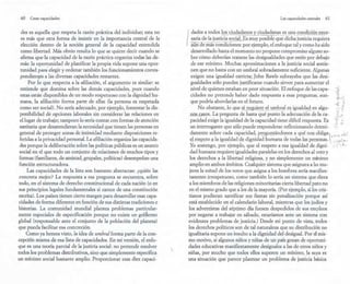 60 Crear capacidades
des es aquella que respeta la razón práctica del individuo; esta no
es más que otra forma de insistir en la importancia central de la
elección dentro de la noción general de la capacidad entendida
como libertad. Más obvio resulta lo que se quiere decir cuando se
afirma que la capacidad de la razón práctica organiza todas las de-
más: la oportunidad de planificar la propia vida supone una opor-
tunidad para'elegir y ordenar también los funcionamientos corres-
pondien~s a las diversas capacidades restantes.
Por lo que respecta a la afiliación, el argumento es similar: se
entiende que domina sobre las demás capacidades, pues cuando
estas están disponibles de un modo respetuoso con la dignidad hu-
mana, la afiliación forma parte de ellas (la persona es respetada
como ser social). No sería adecuado, por ejemplo, fomentar la dis-
ponibilidad de opciones laborales sin considerar las relaciones en
el lugar de trabajo; tampoco lo sería contar/con formas de atención
sanitaria que desatendieran la necesidad q~e tienen las personas en
general de proteger zonas de intimidad mediante disposiciones re-
feridas a la privacidad personal. La afiliación organiza las capacida-
des porque la deliberación sobre las políticas públicas es un asunto
social en el que todo un conjunto de relaciones de muchos tipos y
formas (familiares, de amistad, grupales, políticas) desempeñan una
función estructuradora.
Las capacidades de la lista son bastante abstractas: ¿quién las
concreta mejor? La respuesta a esa pregunta se encuentra, sobre
todo, en el sistema de derecho constitucional de cada nación (o en
sus principios legales fundamentales si carece de una constitución
escrita). Los países tienen cierto margen para desarrollar esas capa-
cidades de forma diferente en función de sus distintas tradiciones e
historias. La comunidad mundial plantea problemas particular-
mente especiales de especificación porque no existe un gotf¡.erno
global (responsable ante el conjunto de la población del planeta)
que pueda facilitar esa concreción.
Como ya hemos visto, la idea de umbral forma parte de la con-
cepción misma de esa lista de capacidades. En mi versión, el enfo-
que es una teoría parcial dela justicia social: no pretende resolver
todos los problemas distributivos, sino que simplemente especifica
un mínimo social bastante amplio. Proporcionar esas diez capaci-
Las capacidades centrales 61
I
dades a todos los ciudadanos y ciudadanas es una condición nece-
- ---- - _ ._----- ------ _._-. .-- .._ ~, ..~,_._--._~ ....-_.---
~i .~ . ~~! _~!::s~ .~~i~~ .<? .<::l~Es muy posible que dicha justicia requiera
aun de más condiciones: por ejemplo, el enfoque tal y como ha sido
desarrollado hasta el momento no propone compromiso alguno so-
bre cómo deberían tratarse las desigualdades que estén por debajo
de ese mínimo. Muchas aproximaciones a la justicia social sostie-
nen que no basta con un umbral sobradamente suficiente. Algunas
exigen una igualdad estricta; John Rawls subrayaba que las desi-
gualdades sólo pueden justificarse cuando sirven para aumentar el
nivel de quienes estaban en peor situación. El enfoque de las capa-
cidades no pretende haber dado respuesta a esas preguntas, aun-
que podría abordarlas en el futuro.
No obstante, lo que ~L .!!9.1!!~re el umbrales igualdad en algu-
llillU:J!.S.QS. La pregunta de hasta q~é p~~t; 'f~ ;d~cuad6~ " de la ca-
pacidad exige la igualdad de la capacidad tiene difícil respuesta. Es -,.,J ':f"
un interrogante que sólo puede responderse reflexionando deteni - ~.!
dam
.e
.n.
te s
.o.br.e cada c
.apacidad, preggf!!ánd~fl()s. a qll~ nÜS9p.1.iga ' < q.• >J. f '~ (. :
~.tesp~to -ª l-ª igualdad ele dignidad humana de todas las.personas. ',
Yo sostengo, por ejemplo, que el respeto a esa igualdad de digni- ,! .
dad humana requiere igualdades paralelas en los derechos al voto y
los derechos a la libertad religiosa, y no simplemente un mínimo
amplio en ambos ámbitos. Cualquier sistema que asignara a las mu-
jeres la mitad de los votos que asigna a los hombres sería manifies-
tamente irrespetuoso, como también lo sería un sistema que diera
a los miembros de las religiones minoritarias cierta libertad pero no
en el mismo grado que a los de la mayoría. (Por ejemplo, si los cris-
tianos pudieran santificar sus fiestas sin penalización porque así
está establecido en el calendario laboral, mientras que los judíos y
los adventistas del séptimo día fuesen despedidos de sus empleos
por negarse a trabajar en sábado, estaríamos ante un sistema con
evidentes problemas de justicia.) Desde mi punto de vista, todos
los derechos políticos son de tal naturaleza que su distribución no
igualitaria supone un insulto a la dignidad del desigual. Por el mis-
mo motivo, si algunos niños y niñas de un país gozan de oportuni-
dades educativas manifiestamente desiguales a las de otros niños y
niñas, por mucho que todos ellos superen un mínimo, la suya es
una situación que parece plantear un problema de justicia básica
 