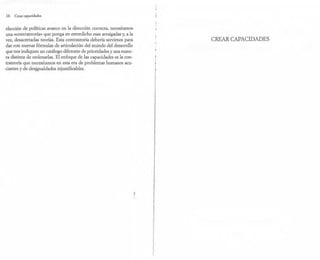 16 Crear capacidades
elección de políticas avance en la dirección correcta, necesitamos
una «contrateoría» que ponga en entredicho esas arraigadas y, a la
vez, desacertadas teorías. Esta contrateoría debería servirnos para
dar con nuevas fórmulas de articulación del mundo del desarrollo
que nos indiquen un catálogo diferente de prioridades y una mane-
ra distinta de ordenarlas. El enfoque de las capacidades es la con-
trateoría que necesitamos en esta era de problemas humanos acu-
ciantes y de desjgualdades injustificables.
CREPu{ CAPACIDADES
 