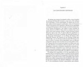 /
Capítulo 2
LAS CAPACIDADES CENTRALES
El enfoque que estamos investigando recibe a veces el nombre
de «enfoque del desarrollo humano» y, otras veces, el de «enfoque
de la capacidad» o «de las capacidades». En alguna que otra oca-
sión, ambos términos aparecen combinados, como en el Journal 01 (/ ,
Human Development and Capabilities (<<Revista de las capacidades .
yel desarrollo humanos»), denominación actual de la anteriorJour-
nal 01 Human Development y que refleja su nueva condición de
revista oficial de la HDCA. Estos títulos se emplean hasta cierto
punto como meras variantes verbales y muchas personas no hacen
distinción alguna entre ellos. Si alguna diferencia significativa se
puede aducir, es la de que el «enfoque del desarrollo humano» se
ha relacionado históricamente con la Oficina del Informe sobre
Desarrollo Humano del Programa de las Naciones Unidas para
el Desarrollo y con sus informes anuales de desarrollo humano. En
estos se utiliza el concepto de las capacidades como un indicador
comparativo más que como una base para la teoría política norma-
tiva. Amartya Sen tuvo un importante papel en su diseño, pero, aun
así, tales informes no incorporan todos los aspectos de su teoría
(pragmática y orientada a resultados); simplemente, pretenden pre-
sentar información comparativa de un modo que, más que para
avanzar una teoría económica o política sistemática, sirva para re-
orientar el debate sobre el desarrollo ylas políticas correspondientes.
El «enfoque de la capacidad» y el de <das capacidades» son los
términos clave en el programa político-económico que Sen propone
en sus obras Nuevo examen de la desigualdad y Desarrollo y libertad,
dedicadas a recomendar el marco de las capacidades como espacio
idóneo para realizar comparaciones sobre la calidad de vida y a mos-
trar por qué es superior a los enfoques utilitaristas y cuasi rawlsia-
nos. Yo uso normalmente el plural, «capacidades», para enfatizar
 