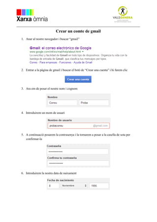 Crear un comte de gmail
1. Anar al nostre navegador i buscar “gmail”
2. Entrar a la pàgina de gmail i buscar el botó de “Crear una cuenta” i hi farem clic
3. Ara em de posar el nostre nom i cognom
4. Introduirem un mom de usuari
5. A continuació posarem la contrasenya i la tornarem a posar a la casella de sota per
confirmar-la
6. Introduirem la nostra data de naixament
 