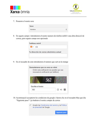 7. Posarem el nostre sexe
8. En aquets camps i introduirem el nostre numero de telefon mòbil i una altra direcció de
correu, pero aqutes camps son opcionals
9. En el recuadre de sota introduirem el numero que surt en la imatge
10. Acontinuació accepterm les condicions de google i farem clic en el recuadre blau que diu
“Siguiente paso” i ja tindrem el nostre compte de correu
 