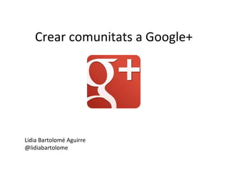 Crear comunitats a Google+
Lidia Bartolomé Aguirre
@lidiabartolome
 