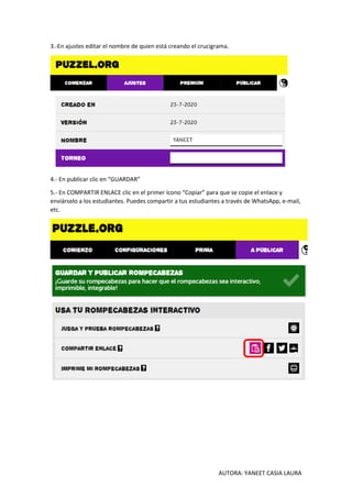 AUTORA: YANEET CASIA LAURA
3.-En ajustes editar el nombre de quien está creando el crucigrama.
4.- En publicar clic en “GUARDAR”
5.- En COMPARTIR ENLACE clic en el primer ícono “Copiar” para que se copie el enlace y
enviárselo a los estudiantes. Puedes compartir a tus estudiantes a través de WhatsApp, e-mail,
etc.
 