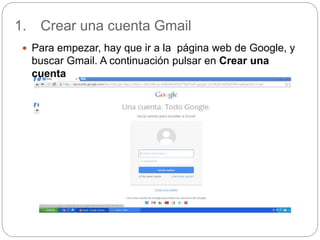 1. Crear una cuenta Gmail
 Para empezar, hay que ir a la página web de Google, y
buscar Gmail. A continuación pulsar en Crear una
cuenta
 