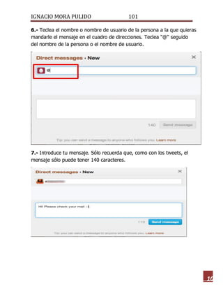 IGNACIO MORA PULIDO 101 
10 
6.- Teclea el nombre o nombre de usuario de la persona a la que quieras mandarle el mensaje en el cuadro de direcciones. Teclea "@" seguido del nombre de la persona o el nombre de usuario. 
7.- Introduce tu mensaje. Sólo recuerda que, como con los tweets, el mensaje sólo puede tener 140 caracteres. 
 