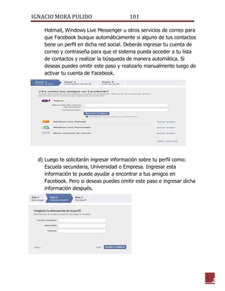 IGNACIO MORA PULIDO 101 
2 
Hotmail, Windows Live Messenger u otros servicios de correo para que Facebook busque automáticamente si alguno de tus contactos tiene un perfil en dicha red social. Deberás ingresar tu cuenta de correo y contraseña para que el sistema pueda acceder a tu lista de contactos y realizar la búsqueda de manera automática. Si deseas puedes omitir este paso y realizarlo manualmente luego de activar tu cuenta de Facebook. 
d) Luego te solicitarán ingresar información sobre tu perfil como: Escuela secundaria, Universidad o Empresa. Ingresar esta información te puede ayudar a encontrar a tus amigos en Facebook. Pero si deseas puedes omitir este paso e ingresar dicha información después. 
 