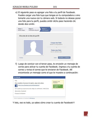 IGNACIO MORA PULIDO 101 
3 
e) El siguiente paso es agregar una foto a tu perfil de Facebook. Puedes cargar una foto tuya que tengas en tu computadora o sino tomarte una nueva con tu cámara web. Si todavía no deseas poner una foto para tu perfil, puedes omitir dicho paso haciendo clic donde dice omitir. 
f) Luego de concluir con el tercer paso, te enviarán un mensaje de correo para activar tu cuenta de Facebook. Ingresa a tu cuenta de correo y revisa el correo que te enviaron de Facebook. Allí encontrarás un mensaje como el que te muestro a continuación: 
Y listo, eso es todo, ya sabes cómo crear tu cuenta de Facebook!!! 
 