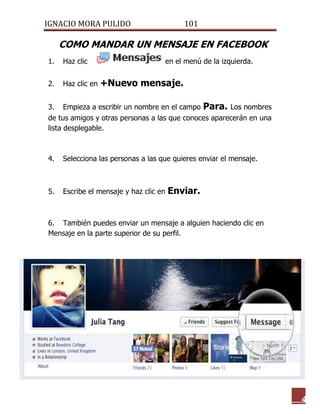 IGNACIO MORA PULIDO 101 
4 
COMO MANDAR UN MENSAJE EN FACEBOOK 
1. Haz clic en el menú de la izquierda. 
2. Haz clic en +Nuevo mensaje. 
3. Empieza a escribir un nombre en el campo Para. Los nombres de tus amigos y otras personas a las que conoces aparecerán en una lista desplegable. 
4. Selecciona las personas a las que quieres enviar el mensaje. 
5. Escribe el mensaje y haz clic en Enviar. 
6. También puedes enviar un mensaje a alguien haciendo clic en Mensaje en la parte superior de su perfil. 
 