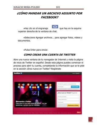 IGNACIO MORA PULIDO 101 
5 
¿CÓMO MANDAR UN ARCHIVO ADJUNTO POR FACEBOOK? 
 Haz clic en el engranaje que hay en la esquina superior derecha de la ventana de chat. 
 Selecciona Agregar archivos... para agregar fotos, videos y documentos. 
 Pulsa Enter para enviar. 
COMO CREAR UNA CUENTA DE TWITTER 
Abre una nueva ventana de tu navegador de Internet y visita la página de inicio de Twitter en español. Desde esta página puedes comenzar el proceso para abrir tu cuenta, completando la información que se te pide en la sección ¿Eres nuevo en Twitter? Regístrate 
 