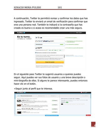 IGNACIO MORA PULIDO 101 
6 
A continuación, Twitter te permitirá revisar y confirmar los datos que has ingresado. Twitter te enviará un email de verificación para confirmar que eres una persona real. También te indicará si la contraseña que has creado es buena o si acaso es recomendable crear una más segura. 
En el siguiente paso Twitter te sugerirá usuarios a quienes puedes seguir. Aquí puedes ver sus fotos de usuario y una breve descripción o mini-biografía de ellos. Si alguno te parece interesante, puedes entonces hacer clic en el botón. 
+Seguir junto al perfil que te interesa. 
 
