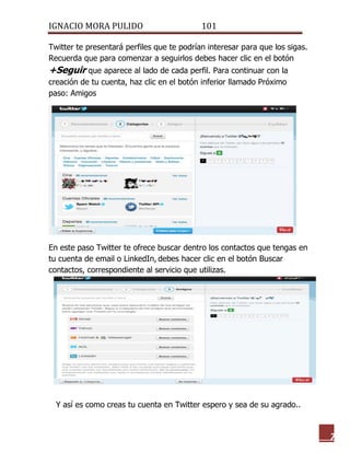 IGNACIO MORA PULIDO 101 
7 
Twitter te presentará perfiles que te podrían interesar para que los sigas. Recuerda que para comenzar a seguirlos debes hacer clic en el botón +Seguir que aparece al lado de cada perfil. Para continuar con la creación de tu cuenta, haz clic en el botón inferior llamado Próximo paso: Amigos 
En este paso Twitter te ofrece buscar dentro los contactos que tengas en tu cuenta de email o LinkedIn, debes hacer clic en el botón Buscar contactos, correspondiente al servicio que utilizas. 
Y así es como creas tu cuenta en Twitter espero y sea de su agrado..  