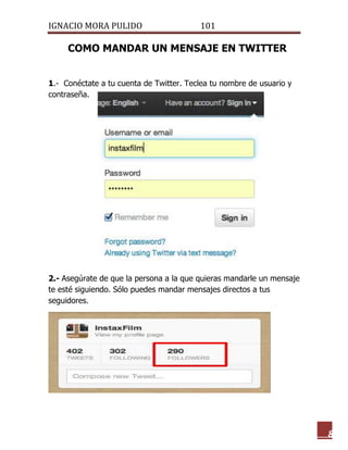 IGNACIO MORA PULIDO 101 
8 
COMO MANDAR UN MENSAJE EN TWITTER 
1.- Conéctate a tu cuenta de Twitter. Teclea tu nombre de usuario y contraseña. 
2.- Asegúrate de que la persona a la que quieras mandarle un mensaje te esté siguiendo. Sólo puedes mandar mensajes directos a tus seguidores. 
 