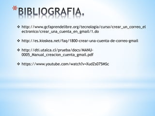 *
 http://www.gcfaprendelibre.org/tecnologia/curso/crear_un_correo_el
ectronico/crear_una_cuenta_en_gmail/1.do
 http://es.kioskea.net/faq/1800-crear-una-cuenta-de-correo-gmail
 http://dti.utalca.cl/prueba/docs/MANU-
0005_Manual_creacion_cuenta_gmail.pdf
 https://www.youtube.com/watch?v=XudZs075MSc
 