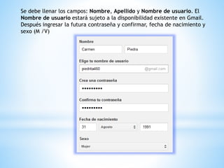 Se debe llenar los campos: Nombre, Apellido y Nombre de usuario. El
Nombre de usuario estará sujeto a la disponibilidad existente en Gmail.
Después ingresar la futura contraseña y confirmar, fecha de nacimiento y
sexo (M /V)
 
