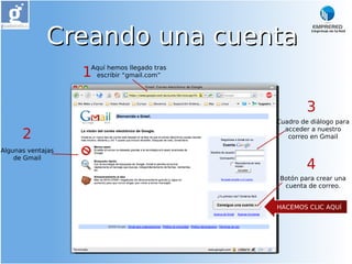 Creando una cuenta
                   1
                   Aquí hemos llegado tras
                    escribir “gmail.com”




                                                      3
                                             Cuadro de diálogo para

      2
                                               acceder a nuestro
                                                correo en Gmail

Algunas ventajas
    de Gmail
                                                      4
                                              Botón para crear una
                                               cuenta de correo.


                                             HACEMOS CLIC AQUÍ
 