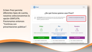 Si bien Prezi permite
diferentes tipos de cuenta,
nosotros seleccionaremos la
opción GRATUITA.
Presionamos entonces
“Continúa con
presentaciones públicas”.
 
