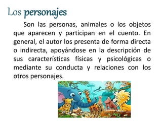 Los personajes
Son las personas, animales o los objetos
que aparecen y participan en el cuento. En
general, el autor los presenta de forma directa
o indirecta, apoyándose en la descripción de
sus características físicas y psicológicas o
mediante su conducta y relaciones con los
otros personajes.
 
