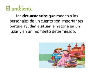 El ambiente
Las circunstancias que rodean a los
personajes de un cuento son importantes
porque ayudan a situar la historia en un
lugar y en un momento determinado.
 