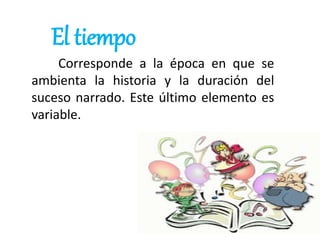 El tiempo
Corresponde a la época en que se
ambienta la historia y la duración del
suceso narrado. Este último elemento es
variable.
 