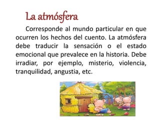 La atmósfera
Corresponde al mundo particular en que
ocurren los hechos del cuento. La atmósfera
debe traducir la sensación o el estado
emocional que prevalece en la historia. Debe
irradiar, por ejemplo, misterio, violencia,
tranquilidad, angustia, etc.
 