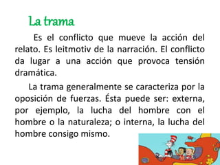 La trama
Es el conflicto que mueve la acción del
relato. Es leitmotiv de la narración. El conflicto
da lugar a una acción que provoca tensión
dramática.
La trama generalmente se caracteriza por la
oposición de fuerzas. Ésta puede ser: externa,
por ejemplo, la lucha del hombre con el
hombre o la naturaleza; o interna, la lucha del
hombre consigo mismo.
 