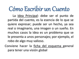Cómo Escribir un Cuento
La Idea Principal: debe ser el punto de
partida del cuento, es la esencia de lo que se
quiere expresar; puede ser un hecho, ya sea
real o imaginario, una imagen o un sueño. En
muchos casos la idea es un problema que se
le presenta a unos personajes; por ejemplo, el
robo de algo muy valioso.
Conviene hacer la ficha del esquema general
para tener una visión global
 