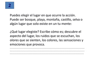2
Puedes elegir el lugar en que ocurre la acción.
Puede ser bosque, playa, montaña, castillo, selva o
algún lugar que solo existe en un tu mente:
¿Qué lugar elegiste? Escribe cómo es; descubre el
aspecto del lugar, los ruidos que se escuchan, los
olores que se sienten, los colores, las sensaciones y
emociones que provoca.
...................................................................................................................................
...................................................................................................................................
..................................................................................................................................
 