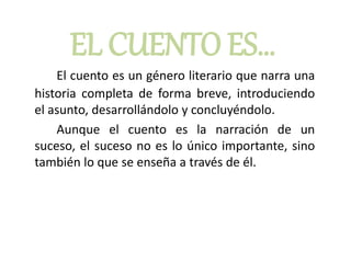 EL CUENTO ES…
El cuento es un género literario que narra una
historia completa de forma breve, introduciendo
el asunto, desarrollándolo y concluyéndolo.
Aunque el cuento es la narración de un
suceso, el suceso no es lo único importante, sino
también lo que se enseña a través de él.
 