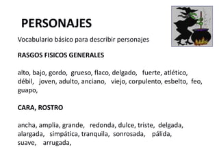 RASGOS FISICOS GENERALES
alto, bajo, gordo, grueso, flaco, delgado, fuerte, atlético,
débil, joven, adulto, anciano, viejo, corpulento, esbelto, feo,
guapo,
CARA, ROSTRO
ancha, amplia, grande, redonda, dulce, triste, delgada,
alargada, simpática, tranquila, sonrosada, pálida,
suave, arrugada,
PERSONAJES
Vocabulario básico para describir personajes
 