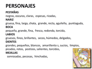 PERSONAJES
PESTAÑAS
negras, oscuras, claras, espesas, rizadas,
NARIZ
gruesa, fina, larga, chata, grande, recta, aguileña, puntiaguda,
BOCA
pequeña, grande, fina, fresca, redonda, torcida,
LABIOS
gruesos, finos, brillantes, secos, húmedos, delgados,
DIENTES
grandes, pequeños, blancos, amarillento s, sucios, limpios,
picados, rotos, postizos, salientes, torcidos,
MEJILLAS
sonrosadas, pecosas, hinchadas,
 